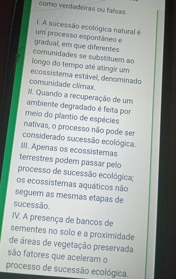 como verdadeiras ou falsas.
I. A sucessão ecológica natural é
um processo espontâneo e
gradual, em que diferentes
comunidades se substituem ao
longo do tempo até atingir um
ecossistema estável, denominado
comunidade clímax.
II. Quando a recuperação de um
ambiente degradado é feita por
meio do plantio de espécies
nativas, o processo não pode ser
considerado sucessão ecológica.
III. Apenas os ecossistemas
terrestres podem passar pelo
processo de sucessão ecológica;
os ecossistemas aquáticos não
seguem as mesmas etapas de
sucessão.
IV. A presença de bancos de
sementes no solo e a proximidade
de áreas de vegetação preservada
são fatores que aceleram o
processo de sucessão ecológica.