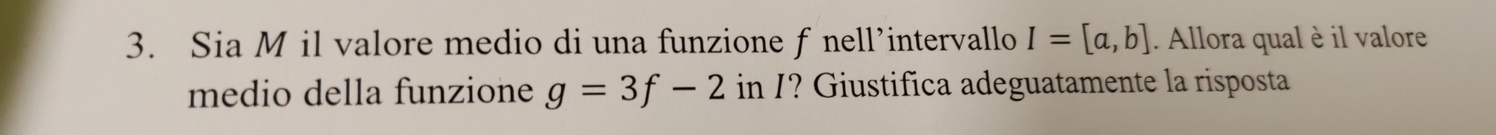 Sia M il valore medio di una funzione f nell’intervallo I=[a,b]. Allora qual è il valore 
medio della funzione g=3f-2 in /? Giustifica adeguatamente la risposta