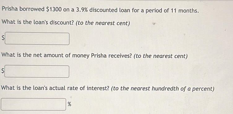 Prisha borrowed $1300 on a 3.9% discounted loan for a period of 11 months. 
What is the loan's discount? (to the nearest cent)
$□
What is the net amount of money Prisha receives? (to the nearest cent)
$□
What is the loan's actual rate of interest? (to the nearest hundredth of a percent)
□ %