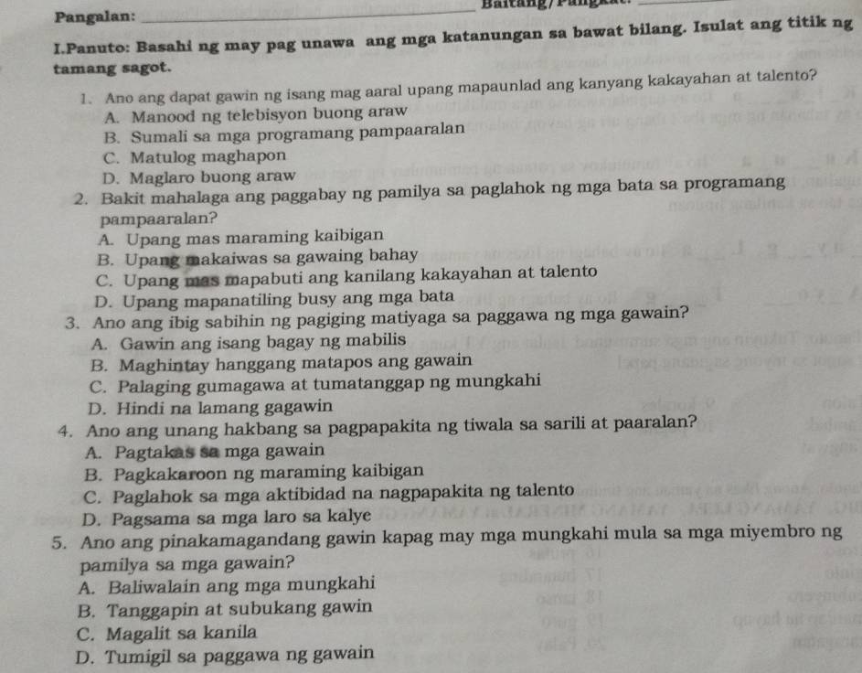 Pangalan: _Baltang/ Pangka
I.Panuto: Basahi ng may pag unawa ang mga katanungan sa bawat bilang. Isulat ang titik ng
tamang sagot.
1. Ano ang dapat gawin ng isang mag aaral upang mapaunlad ang kanyang kakayahan at talento?
A. Manood ng telebisyon buong araw
B. Sumali sa mga programang pampaaralan
C. Matulog maghapon
D. Maglaro buong araw
2. Bakit mahalaga ang paggabay ng pamilya sa paglahok ng mga bata sa programang
pampaaralan?
A. Upang mas maraming kaibigan
B. Upang makaiwas sa gawaing bahay
C. Upang mas mapabuti ang kanilang kakayahan at talento
D. Upang mapanatiling busy ang mga bata
3. Ano ang ibig sabihin ng pagiging matiyaga sa paggawa ng mga gawain?
A. Gawin ang isang bagay ng mabilis
B. Maghintay hanggang matapos ang gawain
C. Palaging gumagawa at tumatanggap ng mungkahi
D. Hindi na lamang gagawin
4. Ano ang unang hakbang sa pagpapakita ng tiwala sa sarili at paaralan?
A. Pagtakas sa mga gawain
B. Pagkakaroon ng maraming kaibigan
C. Paglahok sa mga aktibidad na nagpapakita ng talento
D. Pagsama sa mga laro sa kalye
5. Ano ang pinakamagandang gawin kapag may mga mungkahi mula sa mga miyembro ng
pamilya sa mga gawain?
A. Baliwalain ang mga mungkahi
B. Tanggapin at subukang gawin
C. Magalit sa kanila
D. Tumigil sa paggawa ng gawain