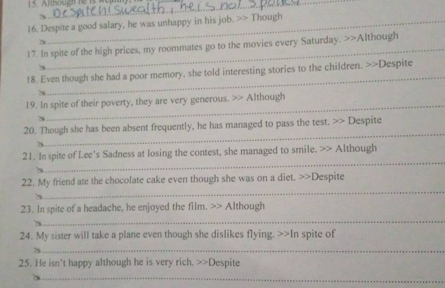 Although he is wearth 
16. Despite a good salary, he was unhappy in his job. >> Though 
_ 
17. In spite of the high prices, my roommates go to the movies every Saturday. >>Although 
_ 
18. Even though she had a poor memory, she told interesting stories to the children. >>Despite 
_ 
19. In spite of their poverty, they are very generous. >> Although 
_ 
20. Though she has been absent frequently, he has managed to pass the test. >> Despite 
_ 
21. In spite of Lee’s Sadness at losing the contest, she managed to smile. >> Although 
_ 
22. My friend ate the chocolate cake even though she was on a diet. >>Despite 
23. In spite of a headache, he enjoyed the film. >> Although 
_ 
24. My sister will take a plane even though she dislikes flying. >>In spite of 
_ 
25. He isn't happy although he is very rich. >>Despite 
_