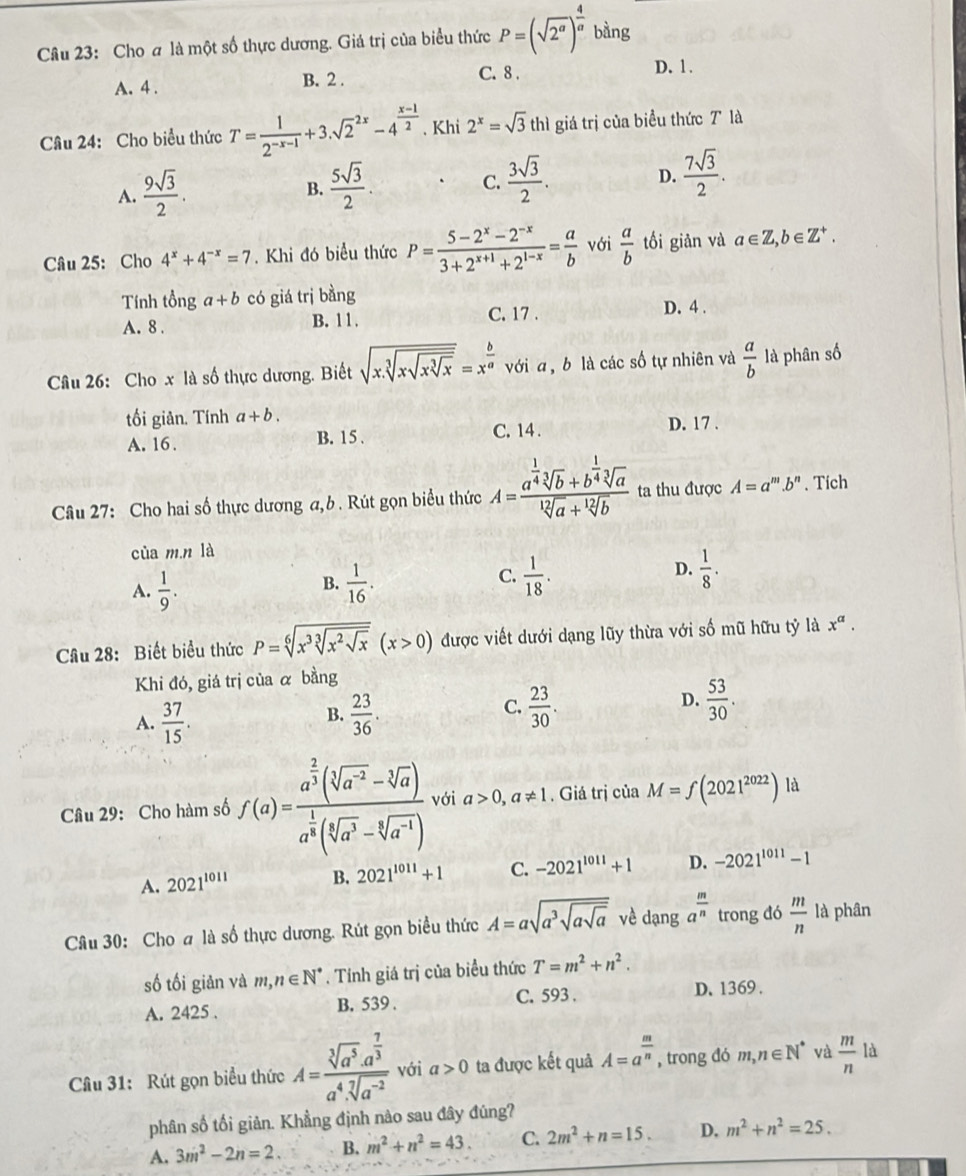 Cho # là một số thực dương. Giá trị của biểu thức P=(sqrt(2^a))^ 4/a  bàng
A. 4 . B. 2 .
C. 8 . D. 1 .
Câu 24: Cho biểu thức T= 1/2^(-x-1) +3.sqrt 2^((2x)-4^frac x-1)2. Khi 2^x=sqrt(3) thì giá trị của biểu thức T là
A.  9sqrt(3)/2 .  5sqrt(3)/2 . C.  3sqrt(3)/2 . D.  7sqrt(3)/2 .
B.
Câu 25: Cho 4^x+4^(-x)=7. Khi đó biểu thức P= (5-2^x-2^(-x))/3+2^(x+1)+2^(1-x) = a/b  với  a/b  tối giản và a∈ Z,b∈ Z^+.
Tnh tổng a+b có giá trị bằng
A. 8 . B. 11. C. 17 . D. 4 .
Câu 26: Cho x là số thực dương. Biết sqrt(x.sqrt [3]xsqrt xsqrt [3]x)=x^(frac b)a với a , b là các số tự nhiên và  a/b  là phân số
tối giản. Tính a+b.
A. 16 . C. 14 . D. 17 .
B. 15 .
Câu 27: Cho hai số thực dương a,b . Rút gọn biểu thức A=frac a^(frac 1)4sqrt[3](b)+b^(frac 1)4sqrt[3](a)sqrt[12](a)+sqrt[12](b) ta thu được A=a^m.b^n. Tích
cùa m.n là
A.  1/9 .  1/16 .  1/18 . D.  1/8 .
B.
C.
Cầâu 28: Biết biểu thức P=sqrt[6](x^3sqrt [3]x^2sqrt x)(x>0) được viết dưới dạng lũy thừa với số mũ hữu tỷ là x^a.
Khi đó, giá trị của α bằng
B.
A.  37/15 .  23/36 .
D.
C.  23/30 .  53/30 .
Câu 29: Cho hàm số f(a)=frac a^(frac 2)3(sqrt[3](a^(-2))-sqrt[3](a))a^(frac 1)3(sqrt[3](a^3)-sqrt[3](a^(-1))) với a>0,a!= 1. Giá trị của M=f(2021^(2022)) là
A. 2021^(1011) B. 2021^(1011)+1 C. -2021^(1011)+1 D. -2021^(1011)-1
Câu 30: Cho a là số thực dương. Rút gọn biểu thức A=asqrt(a^3sqrt asqrt a) về dạng a^(frac m)n trong đó  m/n  là phân
số tối giản và m,n∈ N^*. Tính giá trị của biểu thức T=m^2+n^2.
A. 2425 . B. 539 . C. 593 . D. 1369 .
Câu 31: Rút gọn biểu thức A=frac sqrt[3](a^5)· a^(frac 7)3a^4· sqrt[7](a^(-2)) với a>0 ta được kết quả A=a^(frac m)n , trong đó m,n∈ N^* và  m/n  là
phân số tối giản. Khẳng định nào sau đây đúng?
A. 3m^2-2n=2. B. m^2+n^2=43. C. 2m^2+n=15. D, m^2+n^2=25.