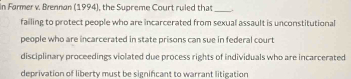 In Førmer v. Brennan (1994), the Supreme Court ruled that _.
failing to protect people who are incarcerated from sexual assault is unconstitutional
people who are incarcerated in state prisons can sue in federal court
disciplinary proceedings violated due process rights of individuals who are incarcerated
deprivation of liberty must be significant to warrant litigation