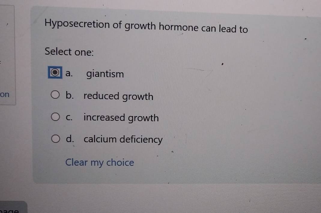 Hyposecretion of growth hormone can lead to
Select one:
a. giantism
on b. reduced growth
c. increased growth
d. calcium deficiency
Clear my choice