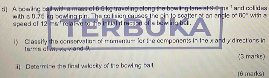 A bowling ball with a mass of 6.5 kg traveling along the bowling lane at 9.0ms^(-1) and collides 
with a 0.75 kg bowling pin. The collision causes the pin to scatter at an angle of 80° with a 
speed of 12 ms 1 relative to the initial direction of a bowling ball. 
i) Classify the conservation of momentum for the components in the x and y directions in 
terms of m, v., v and 0. 
(3 marks) 
ii) Determine the final velocity of the bowling ball. 
(6 marks)