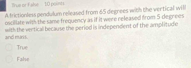 True or False 10 points
A frictionless pendulum released from 65 degrees with the vertical will
oscillate with the same frequency as if it were released from 5 degrees
with the vertical because the period is independent of the amplitude
and mass.
True
False