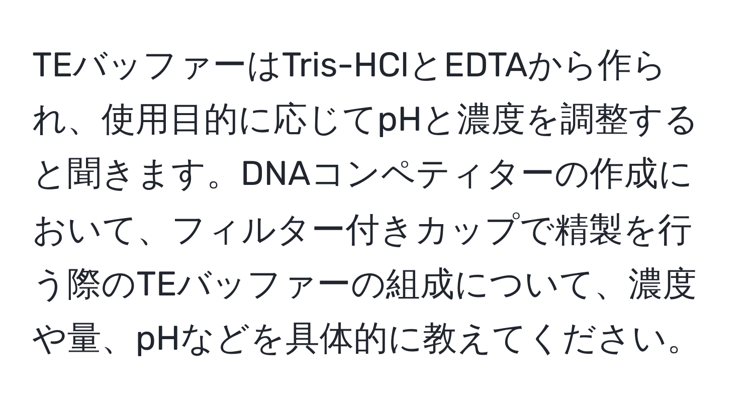 TEバッファーはTris-HClとEDTAから作られ、使用目的に応じてpHと濃度を調整すると聞きます。DNAコンペティターの作成において、フィルター付きカップで精製を行う際のTEバッファーの組成について、濃度や量、pHなどを具体的に教えてください。