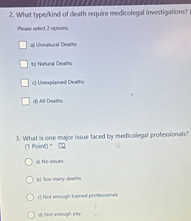 What type/kind of death require medicolegal investigations?
Please select 2 options.
a) Unnatural Deaths
b) Natural Deaths
c) Unexplained Deaths
d) All Deaths
3. What is one major issue faced by medicolegal professionals?
(1 Point) *
a) No issues
b) Too many deaths
c) Not enough trained professionals
d) Not enough pay