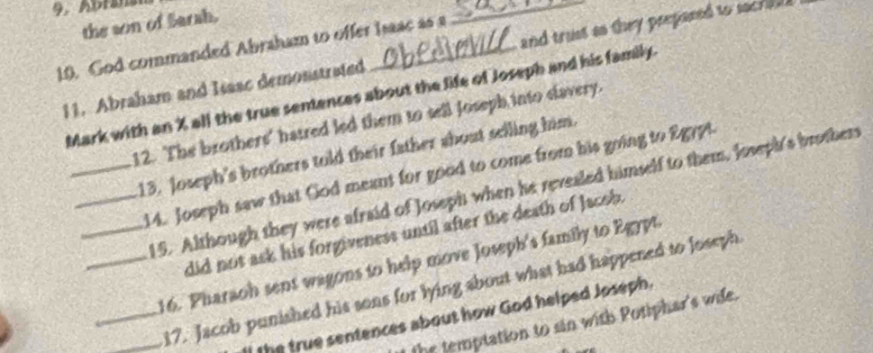 the son of Sarah. 
10. God commanded Abraham to offer Isasc as a 
11. Abraham and Issac demonstrated _and trust ao they prepased to socra . 
Mark with an X all the true senences about the life of Joseph and his family. 
12. The brothers' hatred led them to sell Joseph into clavery. 
_13. Joseph's brothers told their father about selling him. 
_14. Joseph saw that God meant for good to come from his going to Egypt. 
_15. Although they were afraid of Joseph when he revealed himself to them, Joseph's brothers 
did not ask his forgiveness until after the death of Jacob. 
_16. Pharaoh sent wagons to help move Joseph's family to Egypt. 
__17. Jacob punished his sons for lying about what had happened to Joseph 
the true sentences about how God helped Joseph. 
the temptation to sin with Potiphar's wide.