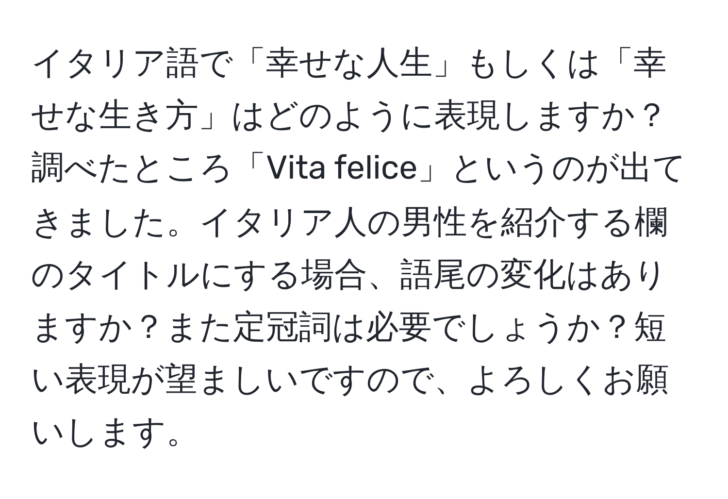 イタリア語で「幸せな人生」もしくは「幸せな生き方」はどのように表現しますか？調べたところ「Vita felice」というのが出てきました。イタリア人の男性を紹介する欄のタイトルにする場合、語尾の変化はありますか？また定冠詞は必要でしょうか？短い表現が望ましいですので、よろしくお願いします。