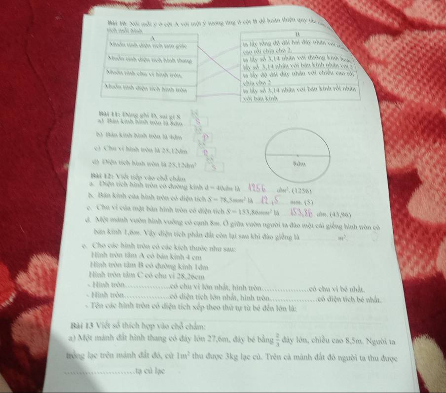 Bài 1ộ: Nổi một ý ở cột A với một ý tương ứng ở vột B đễ hoàn thiện quy tàu tộ
tích mỗi hình
n
A
Muôn tinh diện tích tam giác la lấy tổng độ đài hai đây nhân với củc
cao rỏi chía cho 2.
Nuôn tính diện tích hình thang là lấy sở 3,14 nhân với đường kinh hoạc
Ly số 3,14 nhân với bản kinh nhân vai5
Muôn tính chu vi hình tròn, la lấy độ đài đây nhân với chiều cao rời
chía cho 
Muôn tính diện tích hình tròn ta lấy số 3,14 nhân với bản kinh rồi nhân
với bản kính
Bài 11: Đùng ghi D, sai gi S
a) Bản kính hình tròn là Sảm
b) Bản kính hình tròn là 4dm
c) Chu ví hình tròn là 25,12dm
d) Điện tích hình tròn là 25 12.hm^2
Bài 12: Việt tiếp vào chỗ chẩm
a. Diện tích hình tròn có đường kính t=-2 lOulse là   _ vole^3. (1256)
S. Bán kính của hình tròn có diện tích S=78,3Men^2 bà_ mm. (5)
c. Chu vi của mặt bản hình tròn có điện tích S=153,86mm^2 là_ (43,96)
d. Một mảnh vườn hình vuông có cạnh 8æ. Ở giữa vườn người ta đào một cái giếng hình tròn có
bản kính 1,6m. Vậy điện tích phản đắt còn lại sau khi đào giống là _ m^2.
e. Cho các hình tròn có các kích thước như sau:
Hình tròn tâm A có bản kinh 4 cm
Hình tròn tâm B có đường kinh 1dm
Hình tròn tâm C có chu vi 28,26cm
- Hình tròn................có chu vi lớn nhất, hình tròn_ có chu vi bé nhất.
- Hình tròn................có diện tích lớn nhất, hình tròn._ có diện tích bé nhất.
- Tên các hình tròn có điện tích xếp theo thứ tự từ bé đến lớn là:
Bài 13 Viết số thích hợp vào chỗ chẩm:
a) Một mảnh đất hình thang có đáy lớn 27,6m, đáy bé bằng  2/3  dây lớn, chiều cao 8,5m. Người ta
trồng lạc trên mảnh đất đó, cử 1m^2 thu được 3kg lạc củ. Trên cả mánh đất đó người ta thu được
_.tạ củ lạc
