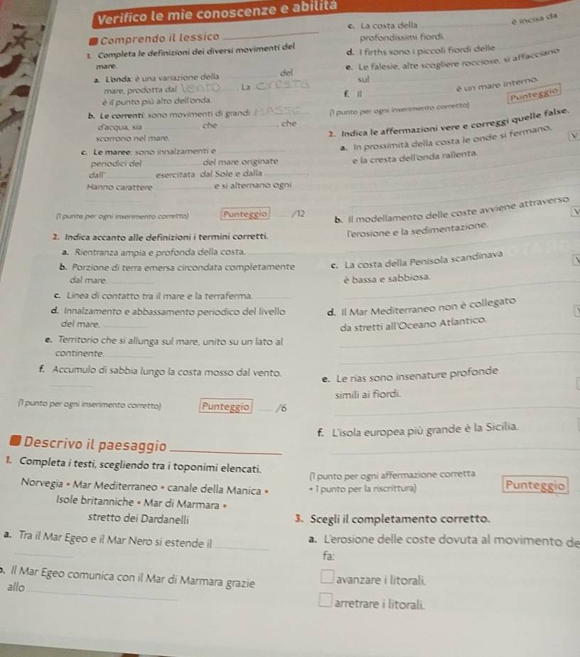 Verifico le mie conoscenze e abilitá
é incisa da
Comprendo il lessico _e. La costa della
profondissimi fiordi.
1. Completa le definizioni dei diversi movimenti del d. I firths sono i piccoli fiordi delle
mare.
a. L'onda: é una variazione della _del e. Le falesie, alte scogliere rocciose, si affacciano
sul
mare, prodotta dal _l a_ f. I1_
_
é un mare interno
é il punto piú alto dell'onda.
Punteggio
b. Le correnti: sono movimenti di grandi_
d'acqua, sía_ che _ che (1 punto per agni inserimento corretto)
2. Indica le affermazioni vere e correggi quelle false.
scorrono nel mare. V
c. Le marée: sono innalzamenti e_
In prossimità della costa le onde si fermano.
_
periodici del_ del mare originate
e la cresta dell'onda rallenta
dall' _esercitata dal Sole e dalla_
Hanno carattere _e sí alternano ogni
_
_
_
_
b. Il modellamento delle coste avviene attraverso
(1 punte per ogni inserimento corretto) Punteggio _/12 
2. Indica accanto alle definizioni i termini corretti.
_l'erosione e la sedimentazione.
Rientranza ampía e profonda della costa._
b. Porzione di terra emersa circondata completamente c. La costa della Penisola scandinava
dal mare._ _é bassa e sabbiosa.
c. Linea di contatto tra il mare e la terraferma._
d. Innalzamento e abbassamento períódico del livello d. Il Mar Mediterraneo non è collegato
_
del mare._
da stretti all'Oceano Atlantico.
. Territorio che si allunga sul mare, unito su un lato al
continente._
_
f. Accumulo di sabbia lungo la costa mosso dal vento.
_
e. Le rías sono insenature profonde
(1 punto per ogni inserimento corretto) Punteggio _/6 _simili ai fiordi.
f. L'isola europea più grande è la Sicilia.
Descrivo il paesaggio_
_
1. Completa i testi, scegliendo tra i toponimi elencati.
(1 punto per ogni affermazione corretta
* Norvegia « Mar Mediterraneo « canale della Manica » + 1 punto per la riscrittura)
Punteggio
Isole britanniche • Mar di Marmara »
stretto dei Dardanelli 3. Scegli il completamento corretto.
_
_
a. Tra il Mar Egeo e il Mar Nero si estende il a. Lerosione delle coste dovuta al movimento de
fa:
. Il Mar Egeo comunica con il Mar di Marmara grazie avanzare i litorali.
allo
_
arretrare i litorali.