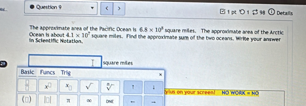 < > B 1 pt 5 1 98 Details 
The approximate area of the Pacific Ocean is 6.8* 10^8 square miles. The approximate area of the Arctic 
Ocean is about 4.1* 10^7 square miles. Find the approximate sum of the two oceans. Write your answer 
in Scientific Notation. 
I
29 square miles
Basic Funcs Trig × 
 □ /□   x^(□) x_□  sqrt() sqrt[n]() ↑ 
ylus on your screen! NO WORK =NO 
() beginvmatrix □ endvmatrix π ∞ DNE ←