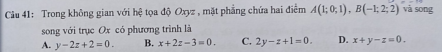 Trong không gian với hệ tọa độ Oxyz , mặt phẳng chứa hai điểm A(1;0;1), B(-1;2;2) và song
song với trục Ox có phương trình là
A. y-2z+2=0. B. x+2z-3=0. C. 2y-z+1=0. D. x+y-z=0.