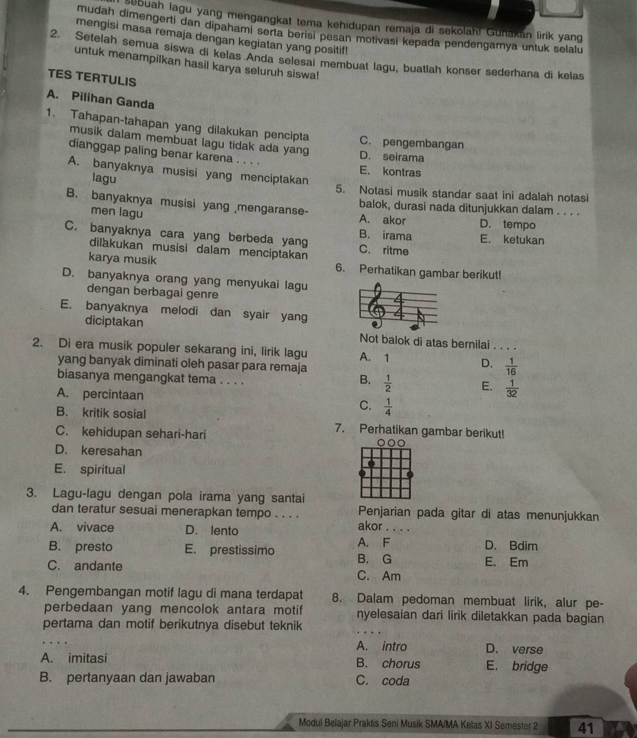 sebuah lagu yang mengangkat tema kehıdupan remaja di sekolah! Gunakan lirik yang
mudah dimengerti dan dipahami serta berisi pesan motivasi kepada pendengarya untuk selalu
mengisi masa remaja dengan kegiatan yang positif!
2. Setelah semua siswa di kelas Anda selesai membuat lagu, buatlah konser sederhana di kelas
untuk menampilkan hasil karya seluruh siswa!
TES TERTULIS
A. Pilihan Ganda
1. Tahapan-tahapan yang dilakukan pencipta C. pengembangan
musik dalam membuat lagu tidak ada yang D. seirama
dianggap paling benar karena . . . . E. kontras
A. banyaknya musisi yang menciptakan
lagu 5. Notasi musik standar saat ini adalah notasi
balok, durasi nada ditunjukkan dalam . . . .
B. banyaknya musisi yang mengaranse- A. akor D. tempo
men lagu
B. irama E. ketukan
C. banyaknya cara yang berbeda yang C. ritme
dilakukan musisi dalam menciptakan
karya musik 6. Perhatikan gambar berikut!
D. banyaknya orang yang menyukai lagu
dengan berbagai genre
E. banyaknya melodi dan syair yang
diciptakan Not balok di atas bernilai . . . .
2. Di era musik populer sekarang ini, lirik lagu A. 1
yang banyak diminati oleh pasar para remaja
D.  1/16 
biasanya mengangkat tema . . . .
B.  1/2 
E.  1/32 
A. percintaan C.  1/4 
B. kritik sosial
C. kehidupan sehari-hari
7. Perhatikan gambar berikut!
000
D. keresahan
E. spiritual
3. Lagu-lagu dengan pola irama yang santai
dan teratur sesuai menerapkan tempo . . . .
Penjarian pada gitar di atas menunjukkan
A. vivace D. lento akor_
A. F D. Bdim
B. presto E. prestissimo
B. G E. Em
C. andante C. Am
4. Pengembangan motif lagu di mana terdapat 8. Dalam pedoman membuat lirik, alur pe-
perbedaan yang mencolok antara motif nyelesaian dari lirik diletakkan pada bagian 
pertama dan motif berikutnya disebut teknik
_
A. intro D. verse
A. imitasi B. chorus E. bridge
B. pertanyaan dan jawaban C. coda
Modul Belajar Praktis Seni Musik SMA/MA Kelas XI Semester 2 41