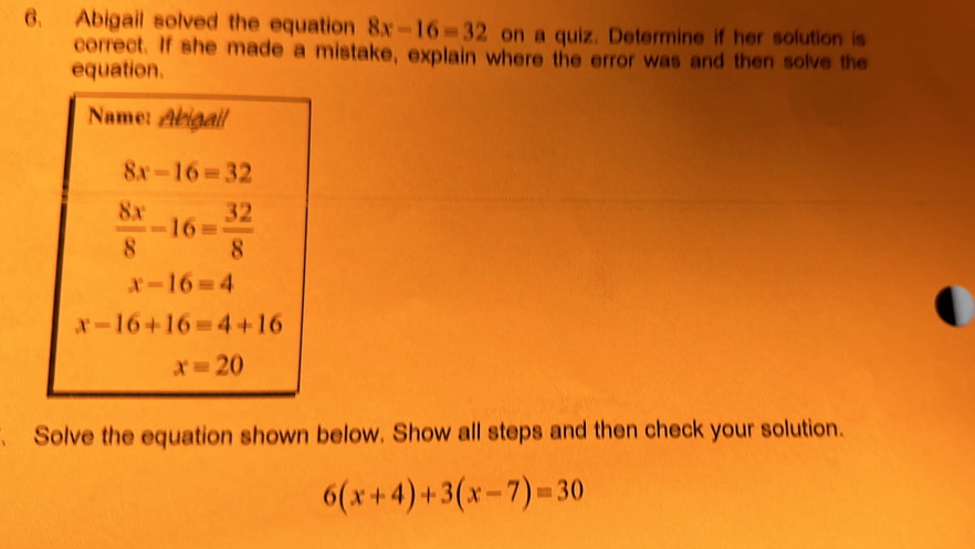 Abigail solved the equation 8x-16=32 on a quiz. Determine if her solution is
correct. If she made a mistake, explain where the error was and then solve the
equation.
Solve the equation shown below. Show all steps and then check your solution.
6(x+4)+3(x-7)=30