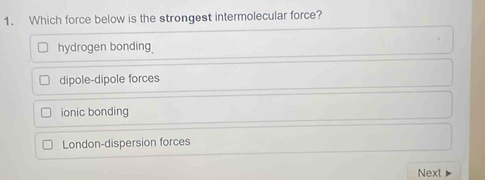 Which force below is the strongest intermolecular force?
hydrogen bonding
dipole-dipole forces
ionic bonding
London-dispersion forces
Next