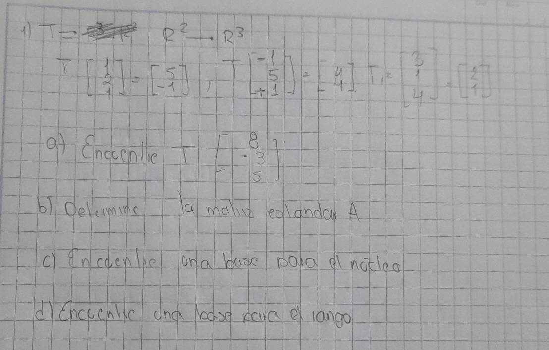 11 T= R^2to R^3
Tbeginbmatrix 1 2 1endbmatrix =beginbmatrix 5 -1endbmatrix , Tbeginbmatrix -1 5 +1endbmatrix =beginbmatrix 4 4endbmatrix , beginbmatrix 3 1 4endbmatrix =beginbmatrix 2 1 4endbmatrix
a) Onocenle _ overline  beginbmatrix 8 -3 5endbmatrix
6) 0elemminc a maxu eganday A
c)encoene ana base paia el nocleo
dChcccnlkc and base xcua e lango