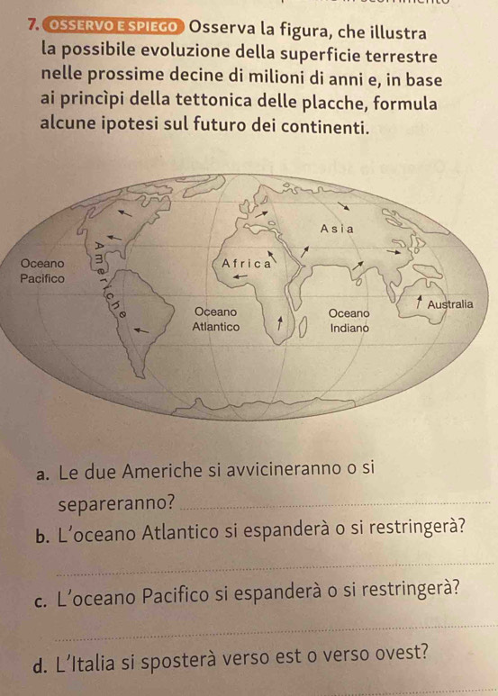 OSERVO ESPIEGO Osserva la figura, che illustra 
la possibile evoluzione della superficie terrestre 
nelle prossime decine di milioni di anni e, in base 
ai princìpi della tettonica delle placche, formula 
alcune ipotesi sul futuro dei continenti. 
a. Le due Americhe si avvicineranno o si 
separeranno?_ 
b. L'oceano Atlantico si espanderà o si restringerà? 
_ 
c. L’oceano Pacifico si espanderà o si restringerà? 
_ 
d. L’Italia si sposterà verso est o verso ovest? 
_