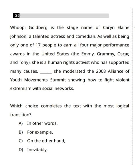 Whoopi Goldberg is the stage name of Caryn Elaine
Johnson, a talented actress and comedian. As well as being
only one of 17 people to earn all four major performance
awards in the United States (the Emmy, Grammy, Oscar,
and Tony), she is a human rights activist who has supported
many causes. _she moderated the 2008 Alliance of
Youth Movements Summit showing how to fight violent
extremism with social networks.
Which choice completes the text with the most logical
transition?
A) In other words,
B) For example,
C) On the other hand,
D) Inevitably,