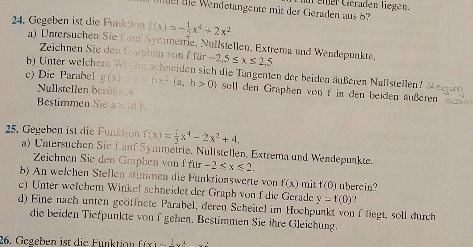 auf einer Geräden liegen. 
dl die Wendetangente mit der Geraden aus b? 
24. Gegeben ist die Funktion f(x)=- 1/2 x^4+2x^2. 
a) Untersuchen Sie f auf Symmetrie, Nullstellen, Extrema und Wendepunkte. 
Zeichnen Sie den Graphen von f für -2, 5≤ x≤ 2,5. 
b) Unter welchem Winkel schneiden sich die Tangenten der beiden äußeren Nullstellen? 
c) Die Parabel g(x)=x-bx^2(a,b>0) soll den Graphen von f in den beiden äußeren 
Nullstellen berühren. 
Bestimmen Sie a und b. 
25. Gegeben ist die Funktion f(x)= 1/2 x^4-2x^2+4. 
a) Untersuchen Sie f auf Symmetrie, Nullstellen, Extrema und Wendepunkte. 
Zeichnen Sie den Graphen von f für -2≤ x≤ 2. 
b) An welchen Stellen stimmen die Funktionswerte von f(x) mit f(0) überein? 
c) Unter welchem Winkel schneidet der Graph von f die Gerade y=f(0) 2 
d) Eine nach unten geöffnete Parabel, deren Scheitel im Hochpunkt von f liegt, soll durch 
die beiden Tiefpunkte von f gehen. Bestimmen Sie ihre Gleichung. 
26. Gegeben ist die Funktion f(x)=frac 1x^3