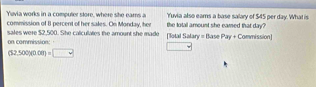 Yuvia works in a computer store, where she earns a Yuvia also earns a base salary of $45 per day. What is 
commission of 8 percent of her sales. On Monday, her the total amount she earned that day? 
sales were $2,500. She calculates the amount she made [Total Salary =BasePay+C Commission] 
on commission: a
($2,500)(0.08)= vee 