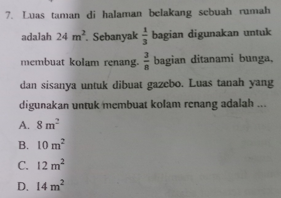 Luas taman di halaman belakang sebuah rumah
adalah 24m^2 Sebanyak  1/3  bagian digunakan untuk
membuat kolam renang.  3/8  bagian ditanami bunga,
dan sisanya untuk dibuat gazebo. Luas tanah yang
digunakan untuk membuat kolam renang adalah ...
A. 8m^2
B. 10m^2
C. 12m^2
D. 14m^2