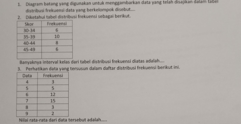 Diagram batang yang digunakan untuk menggambarkan data yang telah disajikan dalam tabel 
distribusi frekuensi data yang berkelompok disebut.... 
2. Diketahui tabel distribusi frekuensi sebagai berikut. 
Banyaknya interval kelas dari tabel distribusi frekuensi diatas adalah.... 
3. Perhatikan data yang tersusun dalam daftar distribusi frekuensi berikut ini. 
Nilai rata-rata dari data tersebut adalah.....