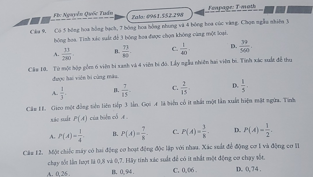 Fb: Nguyễn Quốc Tuấn Fanpage: T-math
Zalo: 0961.552.298
Câu 9. Có 5 bông hoa hồng bạch, 7 bông hoa hồng nhung và 4 bông hoa cúc vàng. Chọn ngẫu nhiên 3
bông hoa. Tính xác suất để 3 bông hoa được chọn không cùng một loại.
C.
D.
A.  33/280 .  73/80 .  1/40 .  39/560 . 
B.
Câu 10. Từ một hộp gồm 6 viên bi xanh và 4 viên bi đỏ. Lấy ngẫu nhiên hai viên bi. Tính xác suất đề thu
được hai viên bi cùng màu.
A.  1/3 .  7/15 .  2/15 . D.  1/5 . 
B.
C.
Câu 11. Gieo một đồng tiền liên tiếp 3 lần. Gọi A là biến cố ít nhất một lần xuất hiện mặt ngừa. Tính
xác suất P(A) của biến cố A.
A. P(A)= 1/4 . B. P(A)= 7/8 . C. P(A)= 3/8 . D. P(A)= 1/2 . 
Câu 12. Một chiếc máy có hai động cơ hoạt động độc lập với nhau. Xác suất để động cơ I và động cơ II
chạy tốt lần lượt là 0, 8 và 0, 7. Hãy tính xác suất đề có ít nhất một động cơ chạy tốt.
A. 0,26. B. 0, 94. C. 0, 06. D. 0, 74.