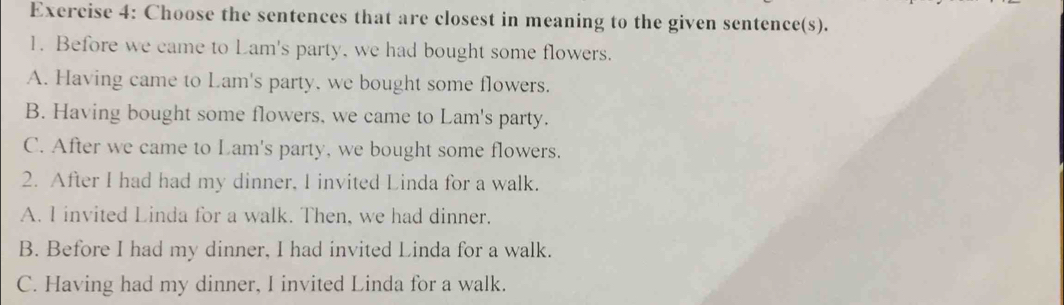 Choose the sentences that are closest in meaning to the given sentence(s).
1. Before we came to Lam's party, we had bought some flowers.
A. Having came to Lam's party, we bought some flowers.
B. Having bought some flowers, we came to Lam's party.
C. After we came to Lam's party, we bought some flowers.
2. After I had had my dinner, I invited Linda for a walk.
A. I invited Linda for a walk. Then, we had dinner.
B. Before I had my dinner, I had invited Linda for a walk.
C. Having had my dinner, I invited Linda for a walk.