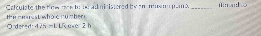Calculate the flow rate to be administered by an infusion pump: _. (Round to 
the nearest whole number) 
Ordered: 475 mL LR over 2 h