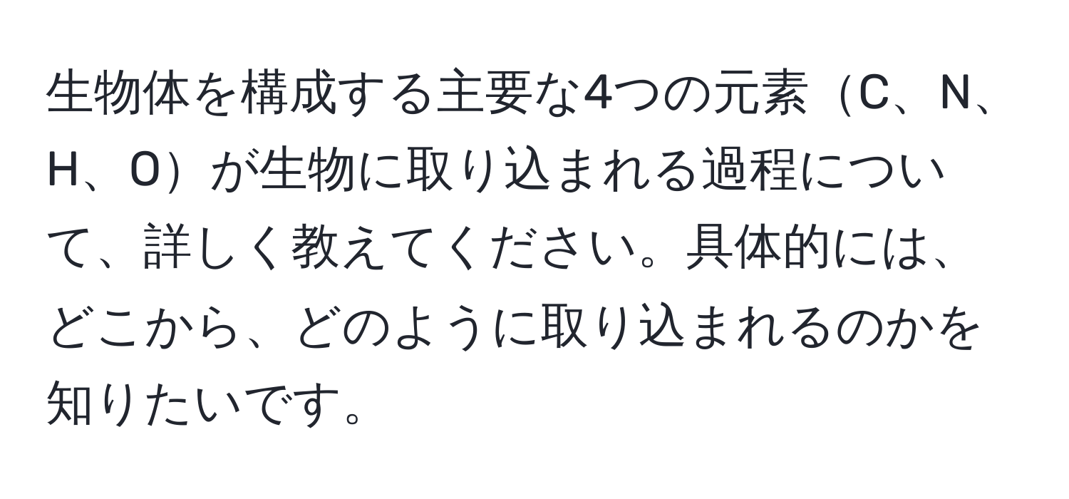 生物体を構成する主要な4つの元素C、N、H、Oが生物に取り込まれる過程について、詳しく教えてください。具体的には、どこから、どのように取り込まれるのかを知りたいです。