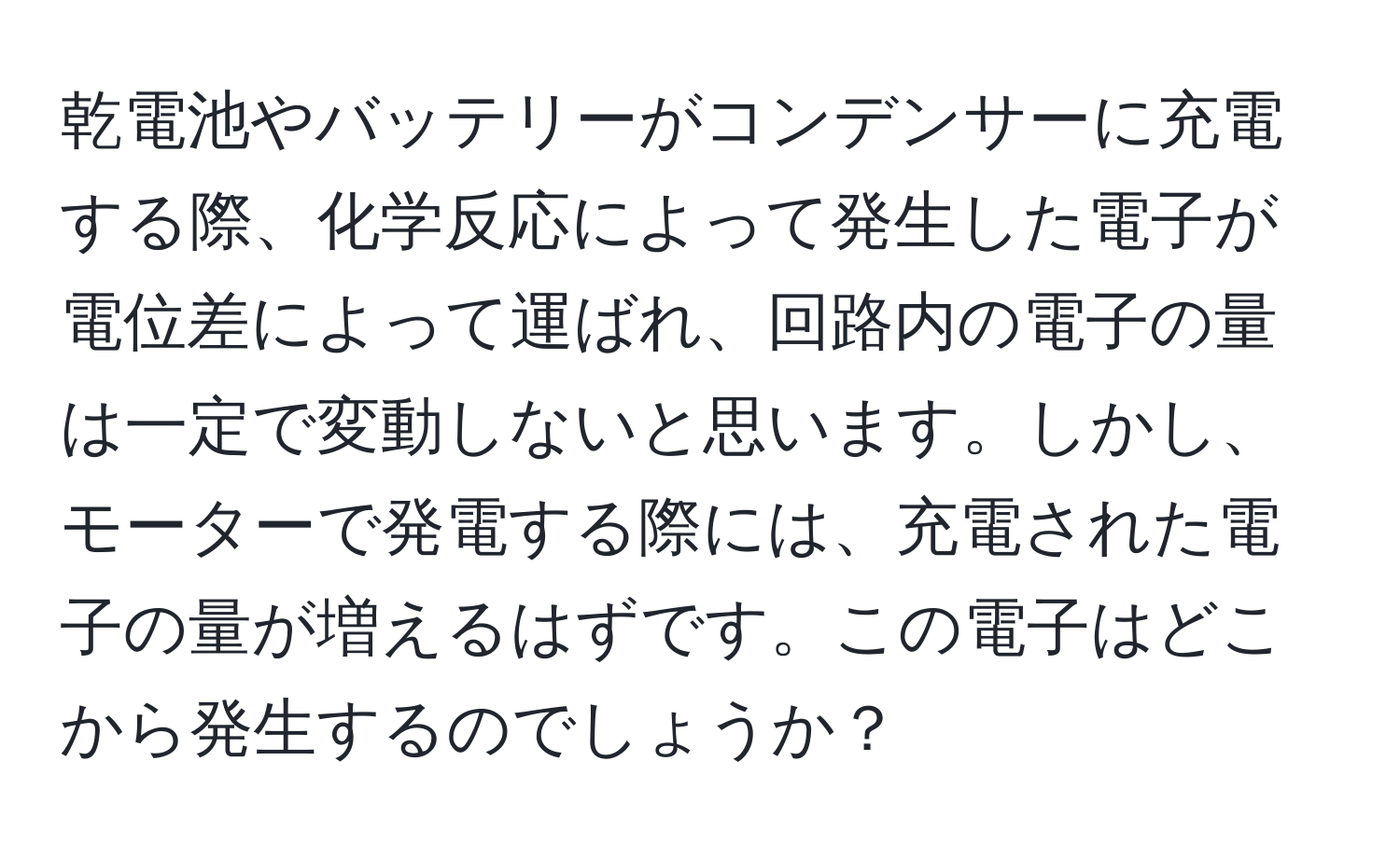 乾電池やバッテリーがコンデンサーに充電する際、化学反応によって発生した電子が電位差によって運ばれ、回路内の電子の量は一定で変動しないと思います。しかし、モーターで発電する際には、充電された電子の量が増えるはずです。この電子はどこから発生するのでしょうか？