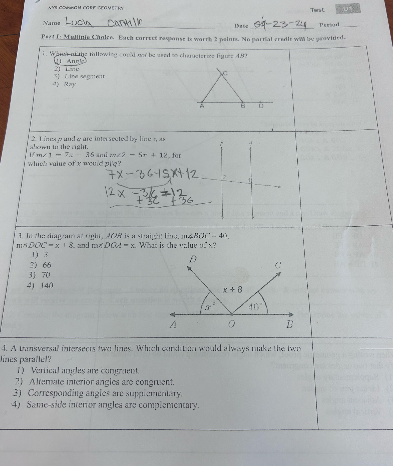 NYS COMMON CORE GEOMETRY Test U1 a
_
Name_ Date Period_
Part I: Multiple Choice. Each correct response is worth 2 points. No partial credit will be provided.
1. Which of the following could not be used to characterize figure AB?
1) Angle
2) Line
3) Line segment
C
4 Ray
A
B D
2. Lines p and q are intersected by line r, as
shown to the right.
If m∠ 1=7x-36 and m∠ 2=5x+12 , for
which value of x would pparallel q ?
2 1
3. In the diagram at right, AOB is a straight line, m∠ BOC=40,
m∠ DOC=x+8 , and m∠ DOA=x. What is the value of x?
1) 3
2) 66
3 70
4) 140
4. A transversal intersects two lines. Which condition would always make the two
lines parallel?
1) Vertical angles are congruent.
2) Alternate interior angles are congruent..3) Corresponding angles are supplementary.
4) Same-side interior angles are complementary.