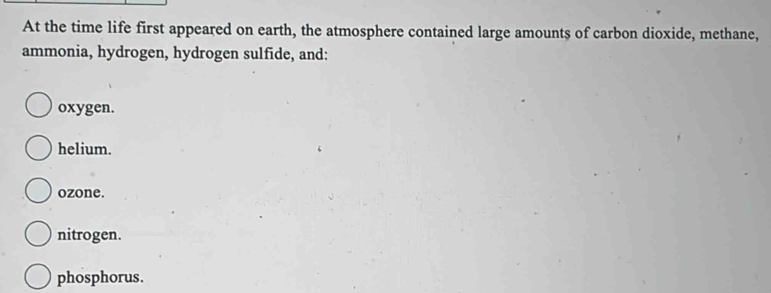 At the time life first appeared on earth, the atmosphere contained large amounts of carbon dioxide, methane,
ammonia, hydrogen, hydrogen sulfide, and:
oxygen.
helium.
ozone.
nitrogen.
phosphorus.