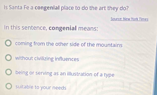 Is Santa Fe a congenial place to do the art they do?
Source: New York Times
In this sentence, congenial means:
coming from the other side of the mountains
without civilizing influences
being or serving as an illustration of a type
suitable to your needs