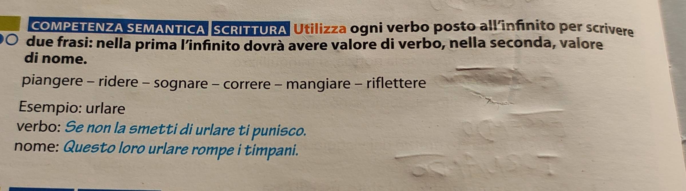 COMPETENZA SEMANTICA SCRITTURA Utilizza ogni verbo posto all'infínito per scrivere 
due frasi: nella prima l’infinito dovrà avere valore di verbo, nella seconda, valore 
di nome. 
piangere - ridere - sognare - correre - mangiare - riflettere 
Esempio: urlare 
verbo: Se non la smetti di urlare ti punisco. 
nome: Questo loro urlare rompe i timpani.