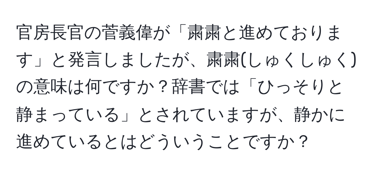 官房長官の菅義偉が「粛粛と進めております」と発言しましたが、粛粛(しゅくしゅく)の意味は何ですか？辞書では「ひっそりと静まっている」とされていますが、静かに進めているとはどういうことですか？