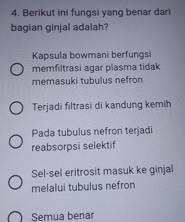 Berikut ini fungsi yang benar dari
bagian ginjal adalah?
Kapsula bowmani berfungsi
memfıltrasi agar plasma tidak
memasuki tubulus nefron
Terjadi fıltrasi di kandung kemih
Pada tubulus nefron terjadi
reabsorpsi selektif
Sel-sel eritrosit masuk ke ginjal
melalui tubulus nefron
Semua benar