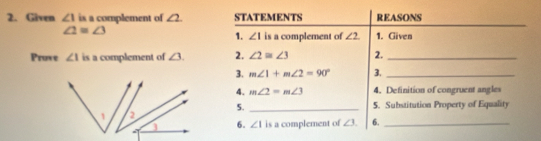 Given ∠ 1 is a complement of ∠ 2. STATEMENTS REASONS
∠ 2≌ ∠ 3
1. ∠ 1 is a complement of ∠ 2. 1. Given 
Pruve ∠ 1 is a complement of ∠ 3. 2. ∠ 2≌ ∠ 3 2._ 
3. m∠ 1+m∠ 2=90° 3._ 
4. m∠ 2=m∠ 3 4. Definition of congruent angles 
5. _5. Substitution Property of Equality 
6. ∠ 1 is a complement of ∠ 3. 6._