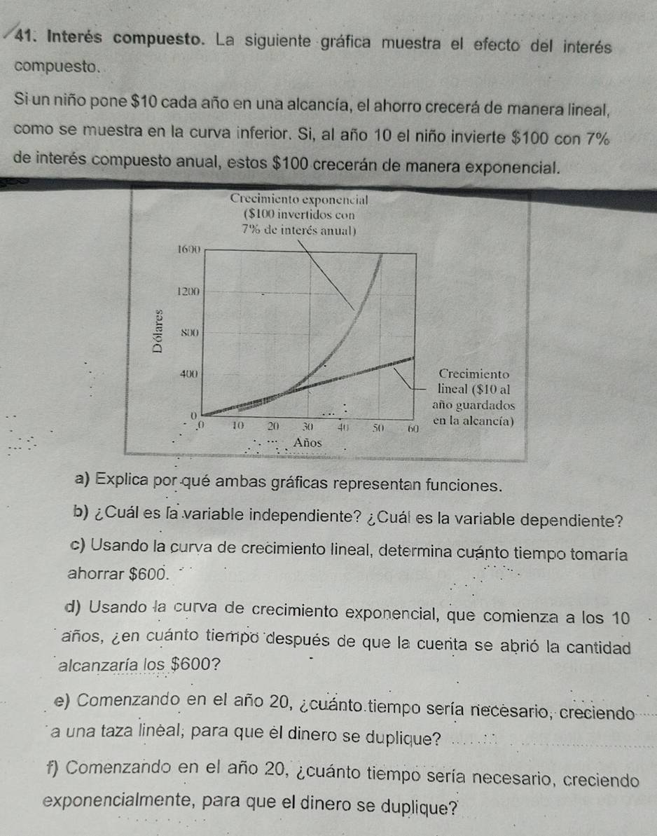 Interés compuesto. La siguiente gráfica muestra el efecto del interés 
compuesto. 
Si un niño pone $10 cada año en una alcancía, el ahorro crecerá de manera lineal, 
como se muestra en la curva inferior. Si, al año 10 el niño invierte $100 con 7%
de interés compuesto anual, estos $100 crecerán de manera exponencial. 
Crecimiento exponencial 
($100 invertidos con
7% de interés anual)
1600
1200
800
400 Crecimiento 
lineal ($10 al 
año guardados
4 10 20 30 40 50 60 en la alcancía) 
Años 
a) Explica por qué ambas gráficas representan funciones. 
b) ¿Cuál es la variable independiente? ¿Cuál es la variable dependiente? 
c) Usando la curva de crecimiento lineal, determina cuánto tiempo tomaría 
ahorrar $600. 
d) Usando la curva de crecimiento exponencial, que comienza a los 10
años, ¿en cuánto tiempo después de que la cuerita se abrió la cantidad 
alcanzaría los $600? 
e) Comenzando en el año 20, ¿cuánto.tiempo sería necesario, creciendo 
a una taza linėal; para que èl dinero se duplique? 
f) Comenzando en el año 20, ¿cuánto tiempo sería necesario, creciendo 
exponencialmente, para que el dinero se duplique?