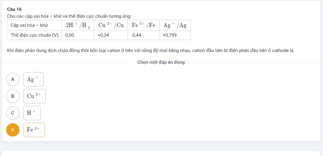 Cho các cặp oxi hóa - khử và thế điện cực chuẩn tương ứng:
Khi điện phân dung dịch chứa đồng thời bốn loại cation ở trên với nồng độ mol bằng nhau, cation đầu tiên bị điện phân đầu tiên ở cathode là
Chọn một đáp án đúng
A Ag^+.
B Cu^(2+).
C H^+.
D Fe^(2+).