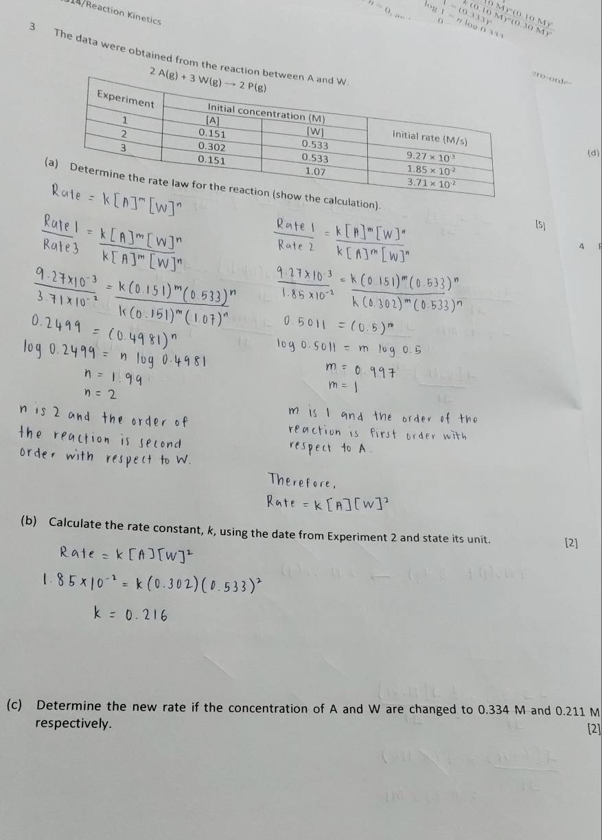 n=0. log 1=nlog 6311
14/Reaction Kinetics
1-(0.333)^circ 
3 The data were obtained from the reaction bet
cro-ordr=
(d)
(culation).
[5]
4 ǐ
(b) Calculate the rate constant, k, using the date from Experiment 2 and state its unit.
(c) Determine the new rate if the concentration of A and W are changed to 0.334 M and 0.211 M
respectively. [2]