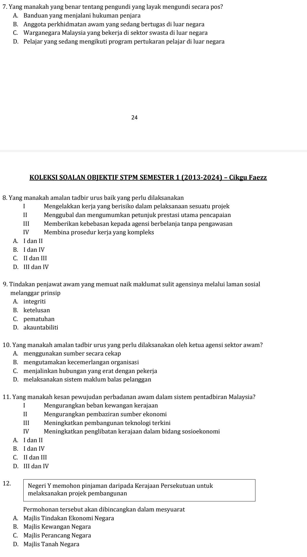 Yang manakah yang benar tentang pengundi yang layak mengundi secara pos?
A. Banduan yang menjalani hukuman penjara
B. Anggota perkhidmatan awam yang sedang bertugas di luar negara
C. Warganegara Malaysia yang bekerja di sektor swasta di luar negara
D. Pelajar yang sedang mengikuti program pertukaran pelajar di luar negara
24
KOLEKSI SOALAN OBJEKTIF STPM SEMESTER 1 (2013-2024) - Cikgu Faezz
8. Yang manakah amalan tadbir urus baik yang perlu dilaksanakan
I Mengelakkan kerja yang berisiko dalam pelaksanaan sesuatu projek
II Menggubal dan mengumumkan petunjuk prestasi utama pencapaian
III Memberikan kebebasan kepada agensi berbelanja tanpa pengawasan
IV Membina prosedur kerja yang kompleks
A. I dan II
B. I dan IV
C. II dan III
D. III dan IV
9. Tindakan penjawat awam yang memuat naik maklumat sulit agensinya melalui laman sosial
melanggar prinsip
A. integriti
B. ketelusan
C. pematuhan
D. akauntabiliti
10. Yang manakah amalan tadbir urus yang perlu dilaksanakan oleh ketua agensi sektor awam?
A. menggunakan sumber secara cekap
B. mengutamakan kecemerlangan organisasi
C. menjalinkan hubungan yang erat dengan pekerja
D. melaksanakan sistem maklum balas pelanggan
11. Yang manakah kesan pewujudan perbadanan awam dalam sistem pentadbiran Malaysia?
I Mengurangkan beban kewangan kerajaan
II Mengurangkan pembaziran sumber ekonomi
III Meningkatkan pembangunan teknologi terkini
IV Meningkatkan penglibatan kerajaan dalam bidang sosioekonomi
A. I dan II
B. I dan IV
C. II dan III
D. III dan IV
12. Negeri Y memohon pinjaman daripada Kerajaan Persekutuan untuk
melaksanakan projek pembangunan
Permohonan tersebut akan dibincangkan dalam mesyuarat
A. Majlis Tindakan Ekonomi Negara
B. Majlis Kewangan Negara
C. Majlis Perancang Negara
D. Majlis Tanah Negara