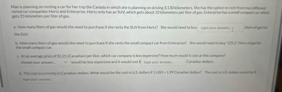 Mao is planning on renting a car for her trip the Canada in which she is planning on driving 3,130 kilometers. She has the option to rent from two different 
rental car companies: Hertz and Enterprise. Hertz only has an SUV, which gets about 10 kilometers per liter of gas. Enterprise has a small compact car which 
gets 25 kilometers per liter of gas. 
a. How many liters of gas would she need to purchase if she rents the SUV from Hertz? She would need to buy type your answer...? liters of gas for 
the SUV. 
b. How many liters of gas would she need to purchase if she rents the small compact car from Enterprise? She would need to buy ' 125.2° liters of gas for 
the small compact car. 
c. At an average price of $1.25 (Canadian) per liter, which car company is less expensive? How much would it cost at this company? 
choose your answer... would be less expensive and it would cost $ type your answer... Canadian dollars. 
d. This cost is currently in Canadian dollars. What would be the cost in U.S. dollars if 1USD=1.39 Canadian dollars? The cost in U.S. dollars would be $
type your answer...