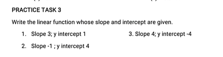 PRACTICE TASK 3 
Write the linear function whose slope and intercept are given. 
1. Slope 3; y intercept 1 3. Slope 4; y intercept -4
2. Slope -1; y intercept 4