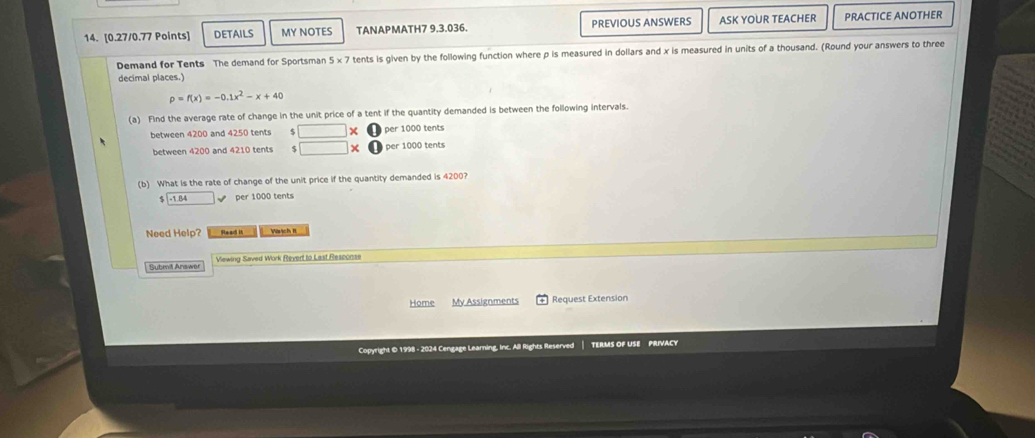DETAILS MY NOTES TANAPMATH7 9.3.036. PREVIOUS ANSWERS ASK YOUR TEACHER PRACTICE ANOTHER 
Demand for Tents The demand for Sportsman 5* 7 tents is given by the following function where p is measured in dollars and x is measured in units of a thousand. (Round your answers to three 
decimal places.)
p=f(x)=-0.1x^2-x+40
(a) Find the average rate of change in the unit price of a tent if the quantity demanded is between the following intervals. 
between 4200 and 4250 tents 8 × per 1000 tents 
between 4200 and 4210 tents per 1000 tents 
(b) What is the rate of change of the unit price if the quantity demanded is 4200?
1.84 per 1000 tents 
Need Help? Read it Wisịch II 
Submi Answer Viewing Saved Work Rever to Last Resconse 
Home My Assignments Request Extension 
Copyright © 1998 - 2024 Cengage Learning, Inc. All Rights Reserved TERMS OF USE PRIVACY