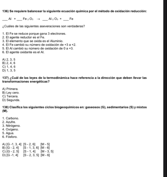 Se requiere balancear la siguiente ecuación química por el método de oxidación reducción:
_ AI+ _ Fe_2O_3 _ Al_2O_3+ _ Fe
¿Cuáles de las siguientes aseveraciones son verdaderas?
1. El Fe se reduce porque gana 3 electrones.
2. El agente reductor es el Fe.
3. El elemento que se oxida es el Aluminio.
4. El Fe cambió su número de oxidación de +3 a +2.
5. El Al cambió su número de oxidación de 0 a +3.
6. El agente oxidante es el Al.
A) 2, 3, 5
B) 2, 4, 6
C) 1, 4, 6
D) 1, 3, 5
137) ¿Cuál de las leyes de la termodinámica hace referencia a la dirección que deben llevar las
transformaciones energéticas?
A) Primera.
B) Ley cero.
C) Tercera.
D) Segunda.
138) Clasifica los siguientes ciclos biogeoquímicos en: gaseosos (G), sedimentarios (S) y mixtos
(M).
1. Carbono.
2. Azufre.
3. Nitrógeno.
4. Oxígeno.
5. Agua.
6. Fósforo.
A) [G-1,3,4][S-2,6] (M-5)
B) [G-2,4] ^ [S-1,3,6][M-6]
C) [G-2,5] [S-1,4] [M-3,5]
D) [G-1,4] [S-2,3,5][M-6]