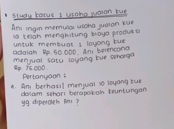 study kasus 1 usaho jualon kue 
Anl ingin memular usaha jualan kue 
la telah menghitung blayo producsl 
untuk membuat 1 loyang tue 
adalah Rp. 50. 000, An, berencana 
menjual satu loyang tue seharga
Rp. 75. 000. 
Pertanyoon : 
a. Ani berhasll menjual 10 loyong tue 
dalam sehorl berapakah reuntungan 
yg diperoleh Anl?