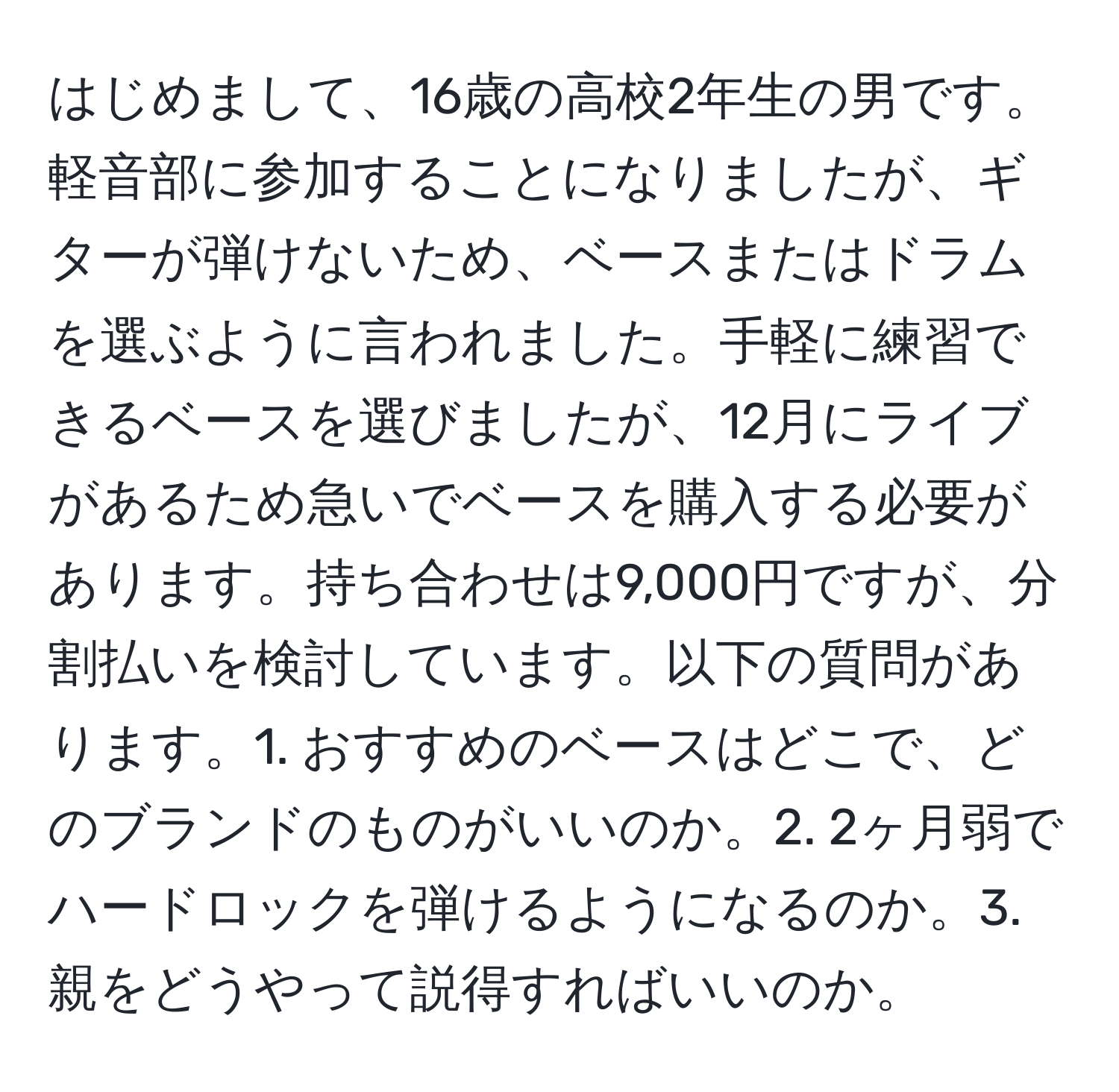 はじめまして、16歳の高校2年生の男です。軽音部に参加することになりましたが、ギターが弾けないため、ベースまたはドラムを選ぶように言われました。手軽に練習できるベースを選びましたが、12月にライブがあるため急いでベースを購入する必要があります。持ち合わせは9,000円ですが、分割払いを検討しています。以下の質問があります。1. おすすめのベースはどこで、どのブランドのものがいいのか。2. 2ヶ月弱でハードロックを弾けるようになるのか。3. 親をどうやって説得すればいいのか。